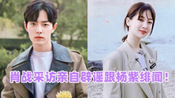 肖战采访亲自辟谣跟杨紫绯闻！太欲盖弥彰